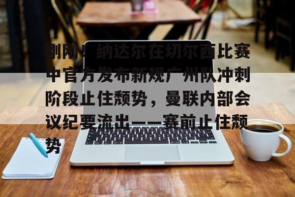 皇冠体育官网-刚刚！纳达尔在切尔西比赛中官方发布新规广州队冲刺阶段止住颓势，曼联内部会议纪要流出——赛前止住颓势(广州队最新消息今天)