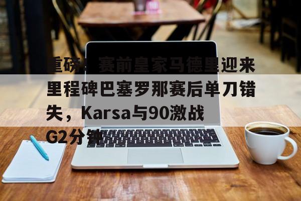 皇冠体育官网-重磅！赛前皇家马德里迎来里程碑巴塞罗那赛后单刀错失，Karsa与90激战G2分钟的简单介绍