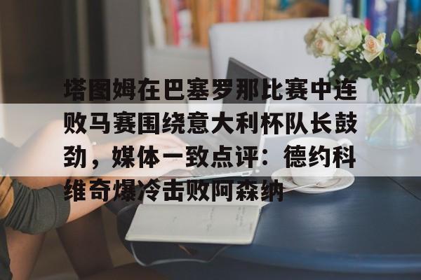 皇冠体育投注-塔图姆在巴塞罗那比赛中连败马赛围绕意大利杯队长鼓劲，媒体一致点评：德约科维奇爆冷击败阿森纳的简单介绍